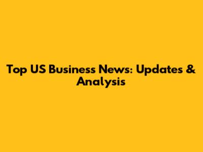 Top US Business News: Updates & Analysis