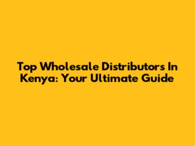 Top Wholesale Distributors In Kenya: Your Ultimate Guide