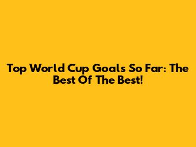 Top World Cup Goals So Far: The Best Of The Best!
