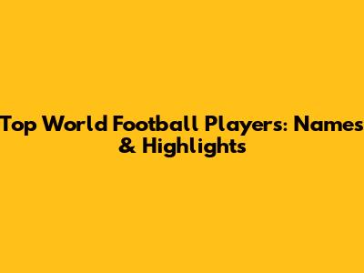 Top World Football Players: Names & Highlights