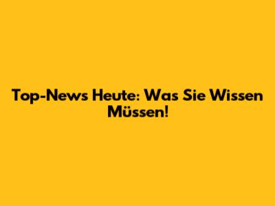 Top-News Heute: Was Sie Wissen Müssen!