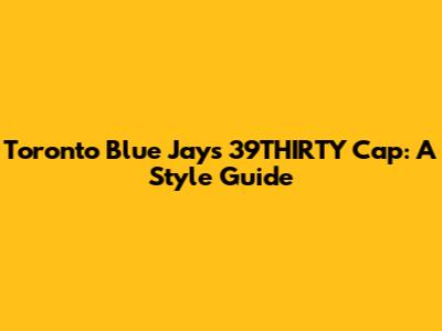 Toronto Blue Jays 39THIRTY Cap: A Style Guide