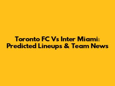 Toronto FC Vs Inter Miami: Predicted Lineups & Team News