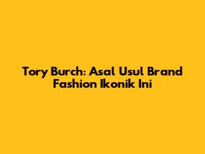 Tory Burch: Asal Usul Brand Fashion Ikonik Ini