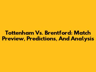 Tottenham Vs. Brentford: Match Preview, Predictions, And Analysis
