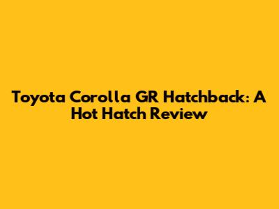 Toyota Corolla GR Hatchback: A Hot Hatch Review