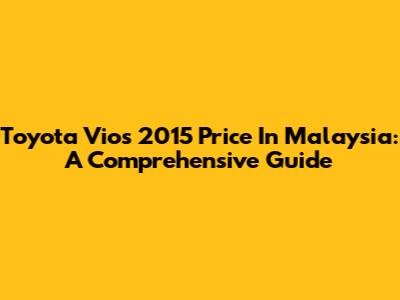 Toyota Vios 2015 Price In Malaysia: A Comprehensive Guide
