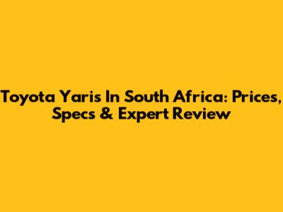 Toyota Yaris In South Africa: Prices, Specs & Expert Review