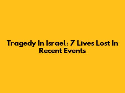 Tragedy In Israel: 7 Lives Lost In Recent Events