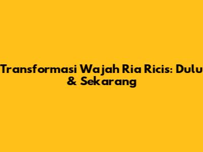 Transformasi Wajah Ria Ricis: Dulu & Sekarang