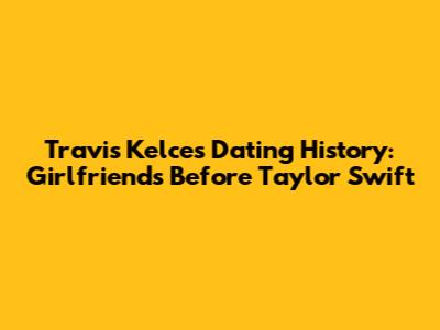 Travis Kelce's Dating History: Girlfriends Before Taylor Swift