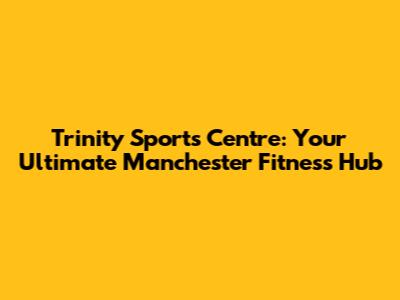 Trinity Sports Centre: Your Ultimate Manchester Fitness Hub