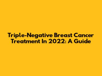 Triple-Negative Breast Cancer Treatment In 2022: A Guide