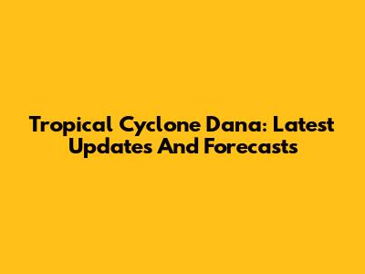 Tropical Cyclone Dana: Latest Updates And Forecasts
