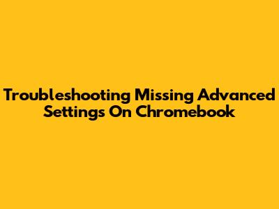 Troubleshooting Missing Advanced Settings On Chromebook
