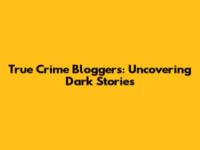True Crime Bloggers: Uncovering Dark Stories