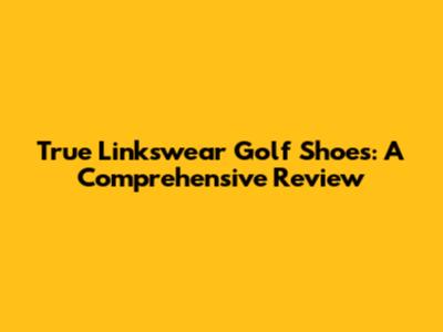 True Linkswear Golf Shoes: A Comprehensive Review