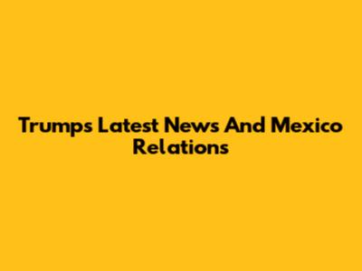 Trump's Latest News And Mexico Relations