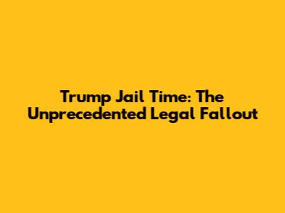 Trump Jail Time: The Unprecedented Legal Fallout