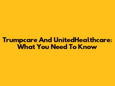 Trumpcare And UnitedHealthcare: What You Need To Know