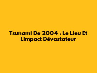 Tsunami De 2004 : Le Lieu Et L'Impact Dévastateur