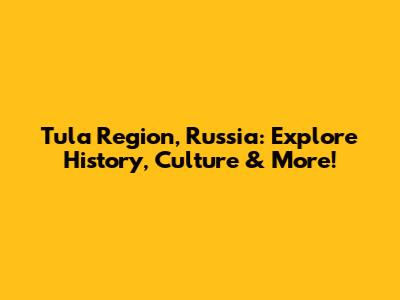 Tula Region, Russia: Explore History, Culture & More!