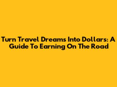 Turn Travel Dreams Into Dollars: A Guide To Earning On The Road