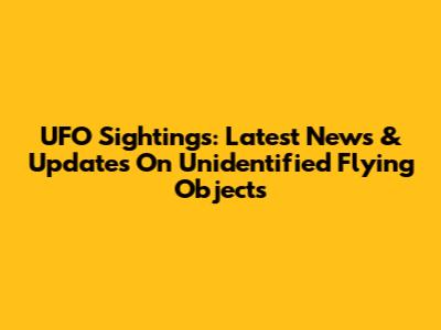 UFO Sightings: Latest News & Updates On Unidentified Flying Objects