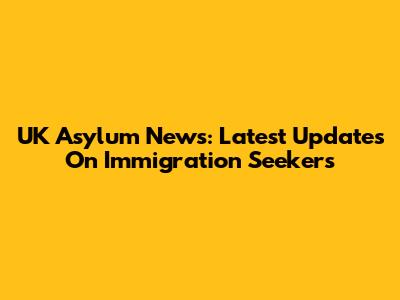 UK Asylum News: Latest Updates On Immigration Seekers