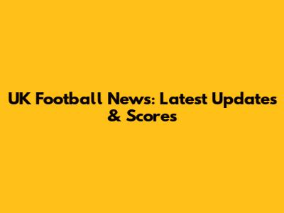 UK Football News: Latest Updates & Scores
