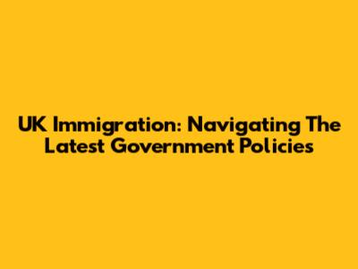 UK Immigration: Navigating The Latest Government Policies