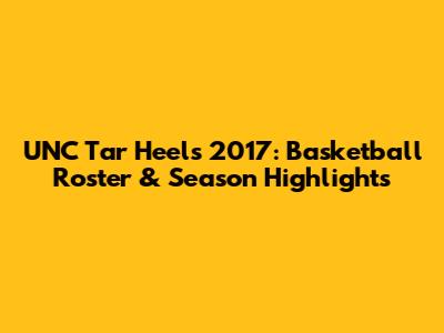 UNC Tar Heels 2017: Basketball Roster & Season Highlights