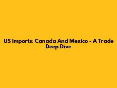 US Imports: Canada And Mexico - A Trade Deep Dive