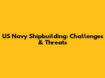 US Navy Shipbuilding: Challenges & Threats