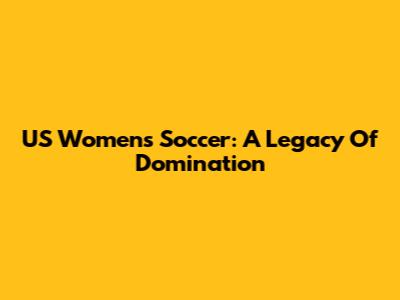 US Women's Soccer: A Legacy Of Domination