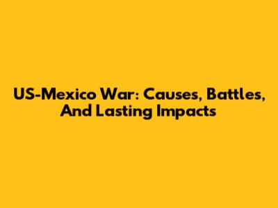 US-Mexico War: Causes, Battles, And Lasting Impacts