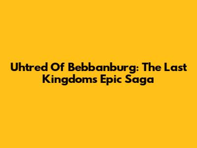Uhtred Of Bebbanburg: The Last Kingdom's Epic Saga