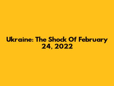 Ukraine: The Shock Of February 24, 2022