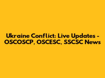 Ukraine Conflict: Live Updates - OSCOSCP, OSCESC, SSCSC News