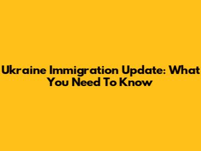 Ukraine Immigration Update: What You Need To Know