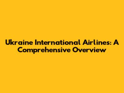 Ukraine International Airlines: A Comprehensive Overview
