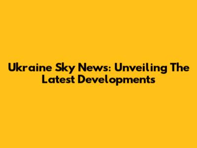 Ukraine Sky News: Unveiling The Latest Developments