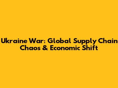 Ukraine War: Global Supply Chain Chaos & Economic Shift