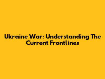 Ukraine War: Understanding The Current Frontlines