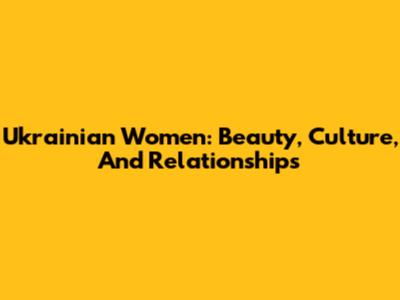 Ukrainian Women: Beauty, Culture, And Relationships