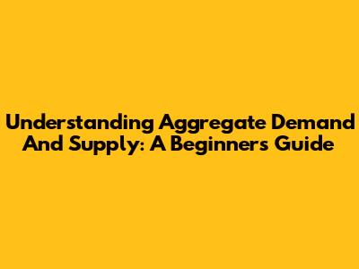 Understanding Aggregate Demand And Supply: A Beginner's Guide