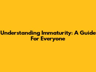 Understanding Immaturity: A Guide For Everyone