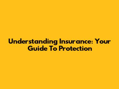 Understanding Insurance: Your Guide To Protection