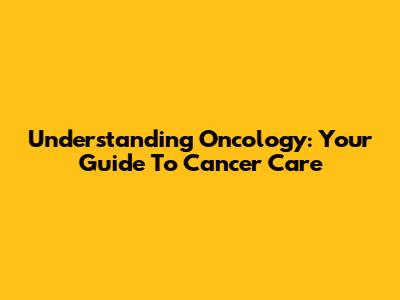 Understanding Oncology: Your Guide To Cancer Care