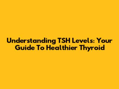 Understanding TSH Levels: Your Guide To Healthier Thyroid